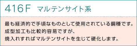 416Fマルテンサイト系　最も経済的で手頃なものとして使用されている鋼種です。成型加工も比較的容易ですが、焼入れすればマルテンサイトを生じて硬化します。