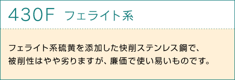 430Fフェライト系 フェライト系硫黄を添加した快削ステンレス鋼で、被削性はやや劣りますが、廉価で使い易いものです。